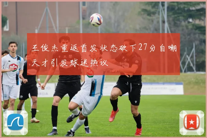 王俊杰重返首发状态砍下27分自嘲天才引发球迷热议