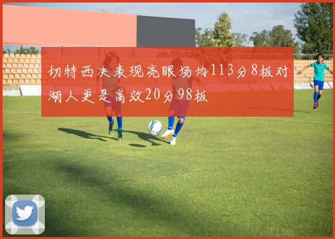 切特西决表现亮眼场均113分8板对湖人更是高效20分98板