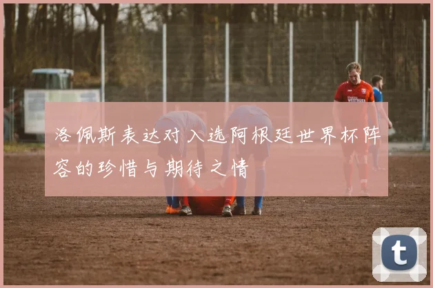洛佩斯表达对入选阿根廷世界杯阵容的珍惜与期待之情