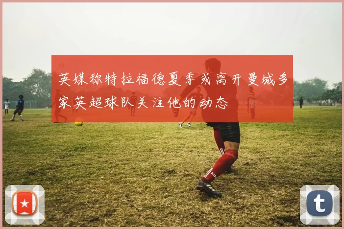 英媒称特拉福德夏季或离开曼城多家英超球队关注他的动态