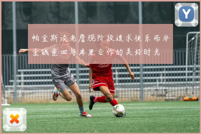 帕金斯谈老詹现阶段追求快乐而非金钱重回与库里合作的美好时光