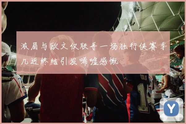 浓眉与欧文仅联手一场独行侠赛季几近终结引发唏嘘感慨