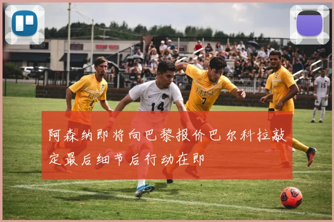 阿森纳即将向巴黎报价巴尔科拉敲定最后细节后行动在即