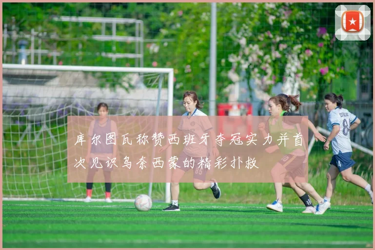 库尔图瓦称赞西班牙夺冠实力并首次见识乌奈西蒙的精彩扑救