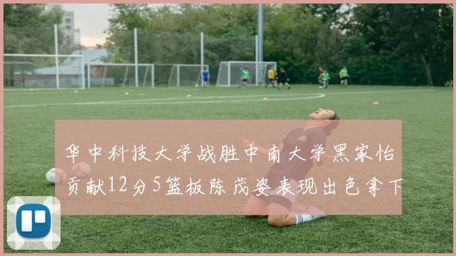 华中科技大学战胜中南大学黑家怡贡献12分5篮板陈茂姿表现出色拿下19分7篮板