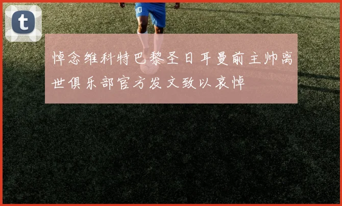 悼念维科特巴黎圣日耳曼前主帅离世俱乐部官方发文致以哀悼