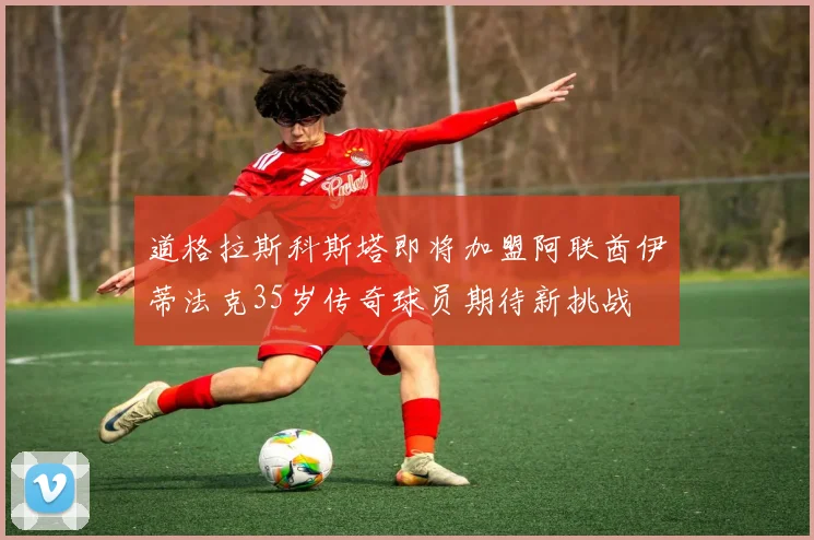 道格拉斯科斯塔即将加盟阿联酋伊蒂法克35岁传奇球员期待新挑战