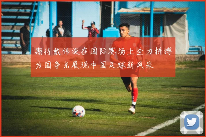 期待戴伟浚在国际赛场上全力拼搏为国争光展现中国足球新风采