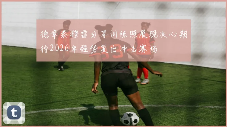 德章泰穆雷分享训练照展现决心期待2026年强势复出冲击赛场