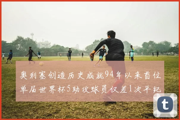 奥利塞创造历史成就94年以来首位单届世界杯5助攻球员仅差1次平纪录