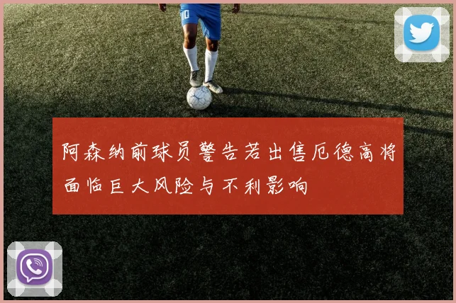 阿森纳前球员警告若出售厄德高将面临巨大风险与不利影响