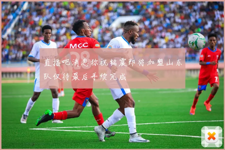 直播吧消息称祝铭震即将加盟山东队仅待最后手续完成