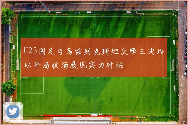 U23国足与乌兹别克斯坦交锋三次均以平局收场展现实力对抗