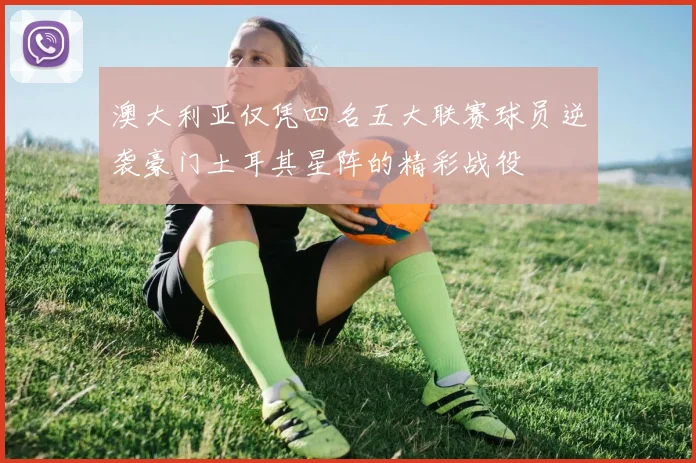 澳大利亚仅凭四名五大联赛球员逆袭豪门土耳其星阵的精彩战役