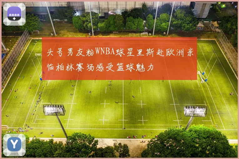 头号男友粉WNBA球星里斯赴欧洲亲临柏林赛场感受篮球魅力
