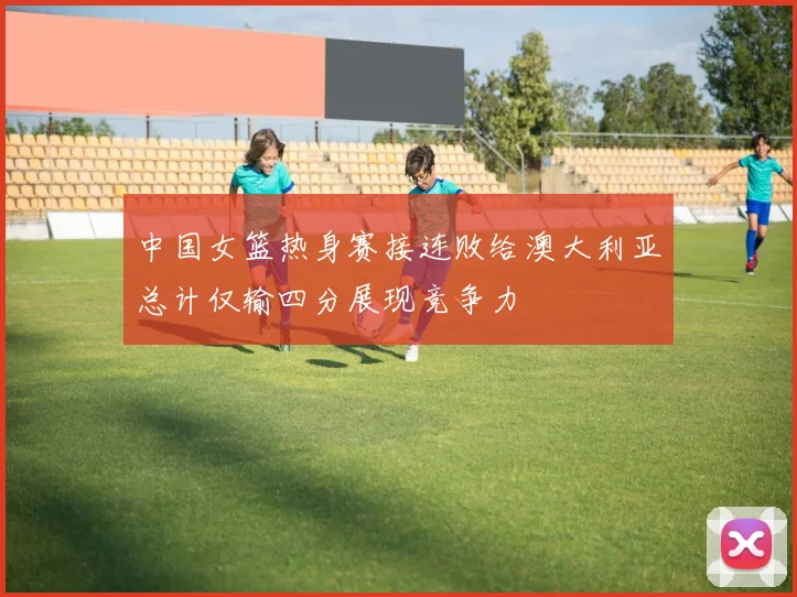 中国女篮热身赛接连败给澳大利亚总计仅输四分展现竞争力