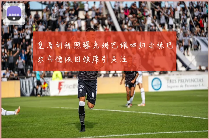 皇马训练照曝光姆巴佩回归合练巴尔韦德依旧缺席引关注