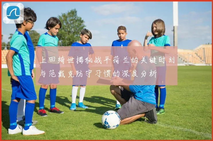 上田绮世揭秘战平荷兰的关键时刻与范戴克防守习惯的深度分析