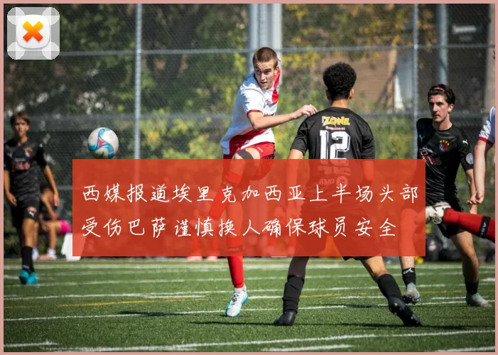 西媒报道埃里克加西亚上半场头部受伤巴萨谨慎换人确保球员安全