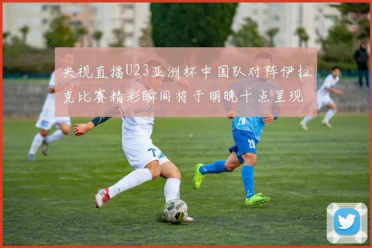 央视直播U23亚洲杯中国队对阵伊拉克比赛精彩瞬间将于明晚十点呈现