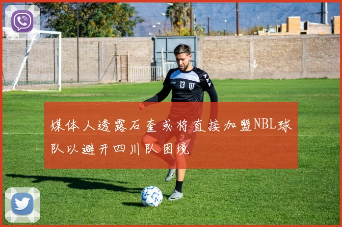 媒体人透露石奎或将直接加盟NBL球队以避开四川队困境