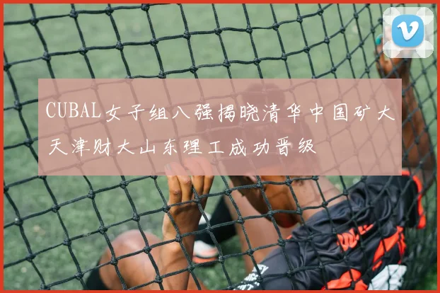 CUBAL女子组八强揭晓清华中国矿大天津财大山东理工成功晋级