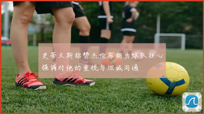 史蒂文斯称赞杰伦布朗为球队核心强调对他的重视与坦诚沟通
