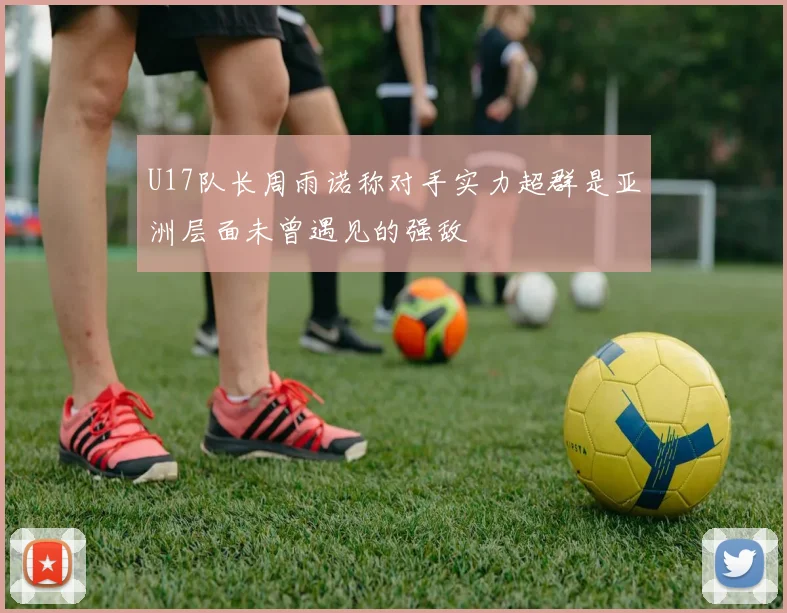 U17队长周雨诺称对手实力超群是亚洲层面未曾遇见的强敌