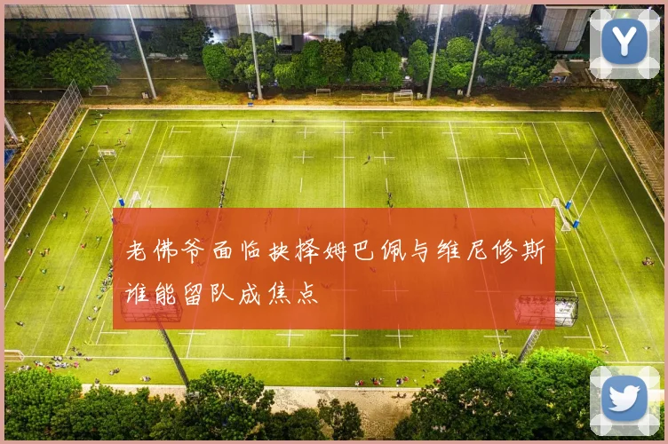 老佛爷面临抉择姆巴佩与维尼修斯谁能留队成焦点